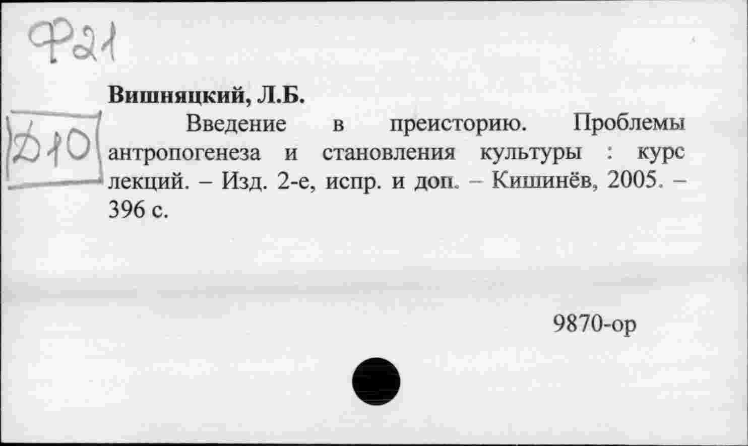 ﻿Феї-!
Вишняцкий, Л.Б.
Введение в преисторию. Проблемы ' антропогенеза и становления культуры : курс лекций. - Изд. 2-е, испр. и доп. - Кишинёв, 2005 -
396 с.
9870-ор